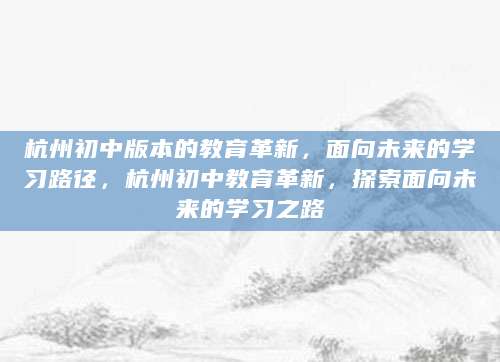 杭州初中版本的教育革新，面向未来的学习路径，杭州初中教育革新，探索面向未来的学习之路