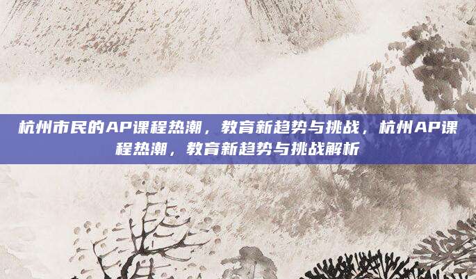 杭州市民的AP课程热潮，教育新趋势与挑战，杭州AP课程热潮，教育新趋势与挑战解析