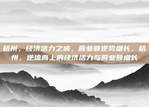 杭州，经济活力之城，营业额逆势增长，杭州，逆流而上的经济活力与营业额增长