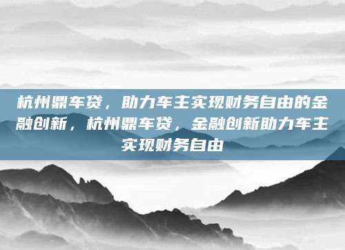 杭州鼎车贷，助力车主实现财务自由的金融创新，杭州鼎车贷，金融创新助力车主实现财务自由