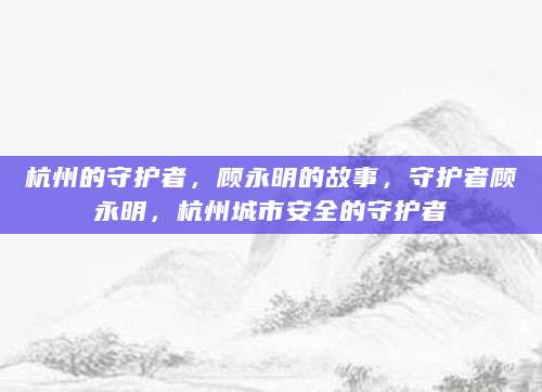 杭州的守护者，顾永明的故事，守护者顾永明，杭州城市安全的守护者