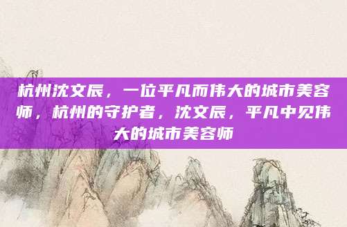 杭州沈文辰，一位平凡而伟大的城市美容师，杭州的守护者，沈文辰，平凡中见伟大的城市美容师