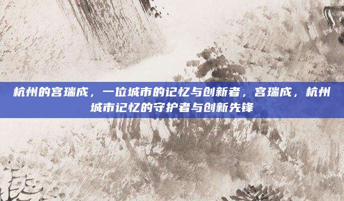 杭州的宫瑞成，一位城市的记忆与创新者，宫瑞成，杭州城市记忆的守护者与创新先锋