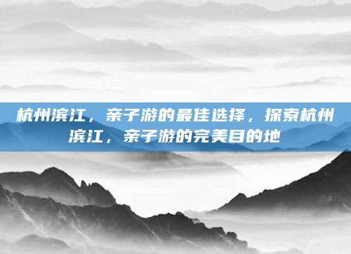 杭州滨江，亲子游的最佳选择，探索杭州滨江，亲子游的完美目的地