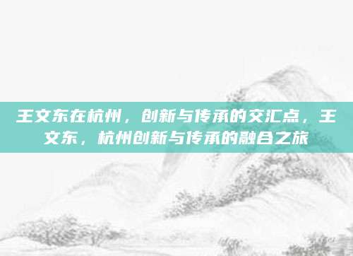 王文东在杭州，创新与传承的交汇点，王文东，杭州创新与传承的融合之旅