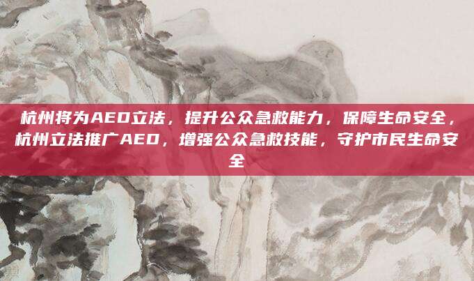 杭州将为AED立法，提升公众急救能力，保障生命安全，杭州立法推广AED，增强公众急救技能，守护市民生命安全