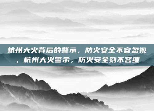 杭州大火背后的警示，防火安全不容忽视，杭州大火警示，防火安全刻不容缓