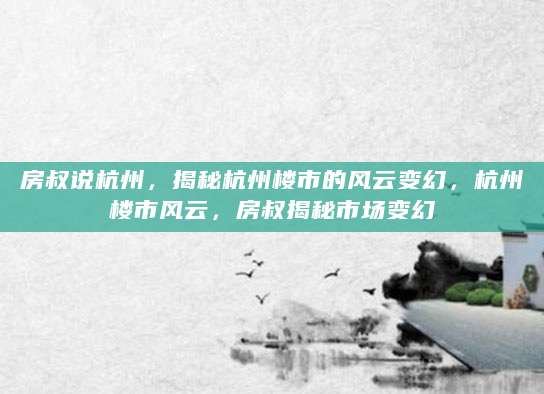 房叔说杭州，揭秘杭州楼市的风云变幻，杭州楼市风云，房叔揭秘市场变幻