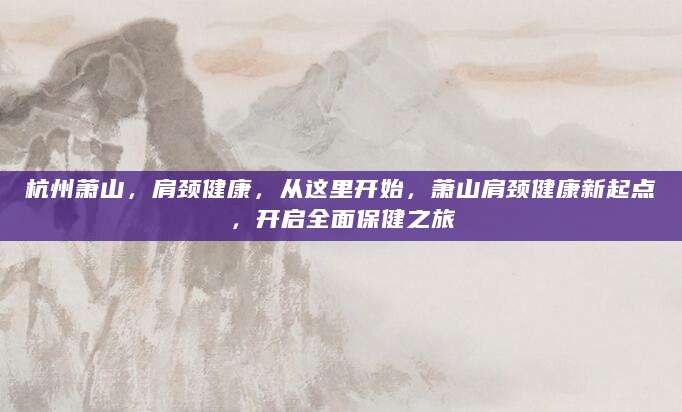 杭州萧山，肩颈健康，从这里开始，萧山肩颈健康新起点，开启全面保健之旅