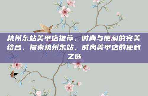 杭州东站美甲店推荐，时尚与便利的完美结合，探索杭州东站，时尚美甲店的便利之选