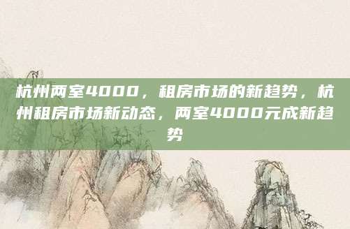 杭州两室4000，租房市场的新趋势，杭州租房市场新动态，两室4000元成新趋势