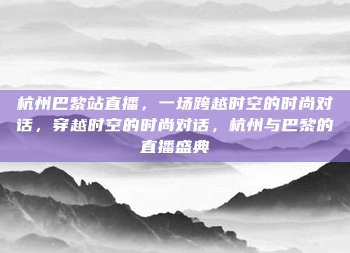 杭州巴黎站直播，一场跨越时空的时尚对话，穿越时空的时尚对话，杭州与巴黎的直播盛典