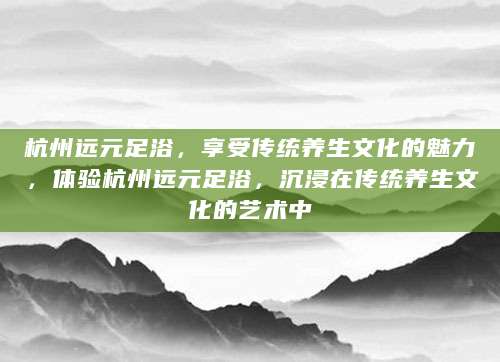 杭州远元足浴，享受传统养生文化的魅力，体验杭州远元足浴，沉浸在传统养生文化的艺术中