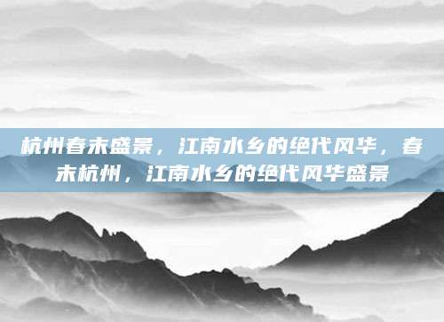 杭州春末盛景，江南水乡的绝代风华，春末杭州，江南水乡的绝代风华盛景