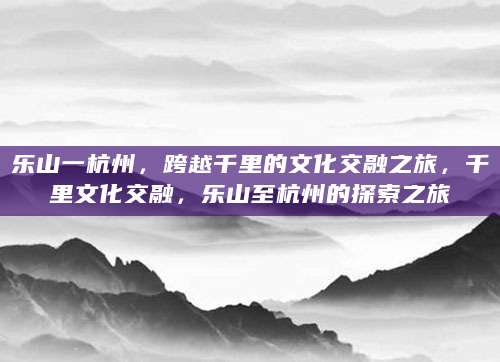 乐山一杭州，跨越千里的文化交融之旅，千里文化交融，乐山至杭州的探索之旅