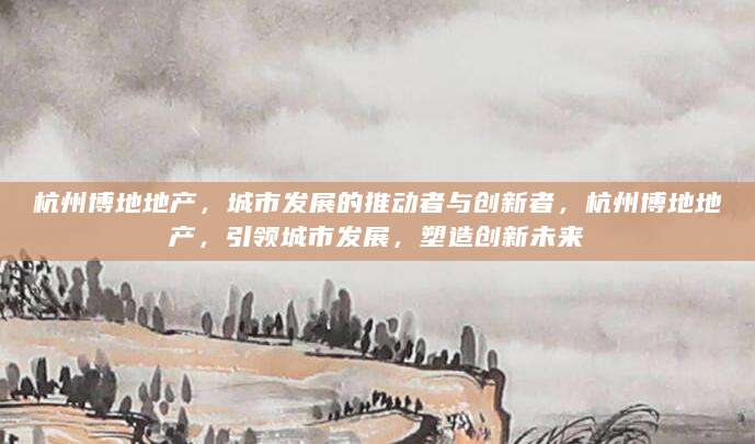 杭州博地地产，城市发展的推动者与创新者，杭州博地地产，引领城市发展，塑造创新未来