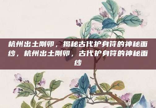 杭州出土刚卯，揭秘古代护身符的神秘面纱，杭州出土刚卯，古代护身符的神秘面纱