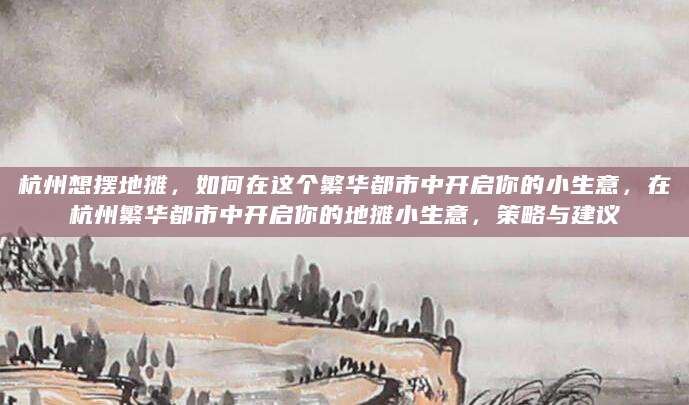 杭州想摆地摊，如何在这个繁华都市中开启你的小生意，在杭州繁华都市中开启你的地摊小生意，策略与建议