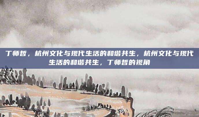 丁师哲，杭州文化与现代生活的和谐共生，杭州文化与现代生活的和谐共生，丁师哲的视角