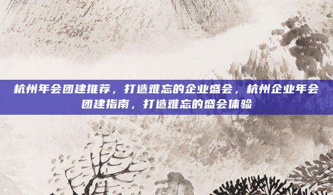 杭州年会团建推荐，打造难忘的企业盛会，杭州企业年会团建指南，打造难忘的盛会体验