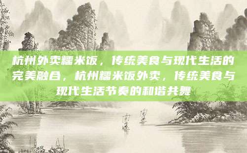 杭州外卖糯米饭，传统美食与现代生活的完美融合，杭州糯米饭外卖，传统美食与现代生活节奏的和谐共舞