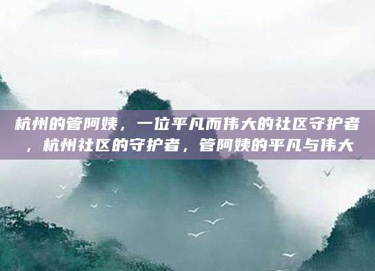 杭州的管阿姨，一位平凡而伟大的社区守护者，杭州社区的守护者，管阿姨的平凡与伟大