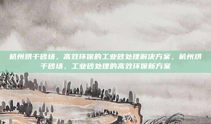 杭州烘干砂场，高效环保的工业砂处理解决方案，杭州烘干砂场，工业砂处理的高效环保新方案