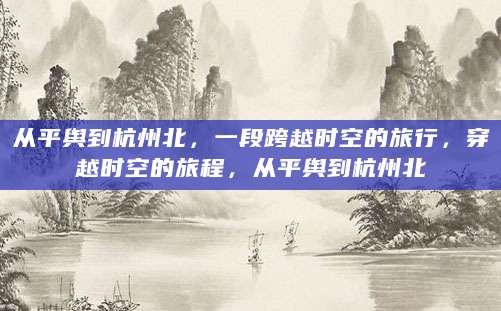 从平舆到杭州北，一段跨越时空的旅行，穿越时空的旅程，从平舆到杭州北