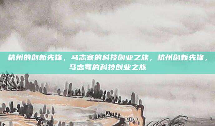 杭州的创新先锋，马志骞的科技创业之旅，杭州创新先锋，马志骞的科技创业之旅