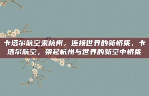 卡塔尔航空来杭州，连接世界的新桥梁，卡塔尔航空，架起杭州与世界的新空中桥梁