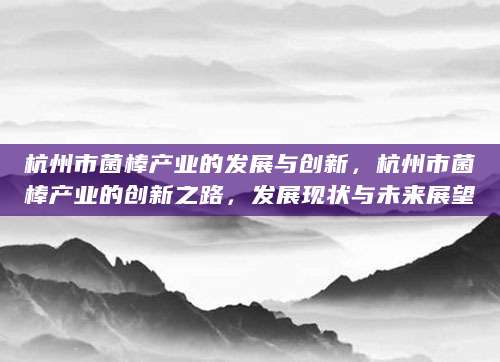 杭州市菌棒产业的发展与创新，杭州市菌棒产业的创新之路，发展现状与未来展望