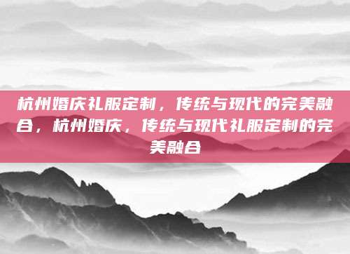 杭州婚庆礼服定制，传统与现代的完美融合，杭州婚庆，传统与现代礼服定制的完美融合