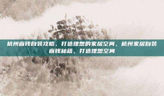 杭州省钱自装攻略，打造理想的家居空间，杭州家居自装省钱秘籍，打造理想空间