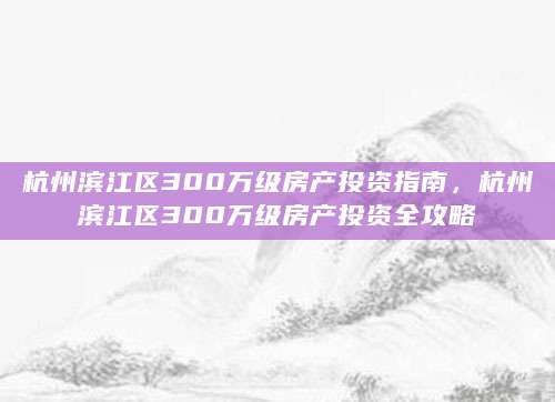 杭州滨江区300万级房产投资指南，杭州滨江区300万级房产投资全攻略