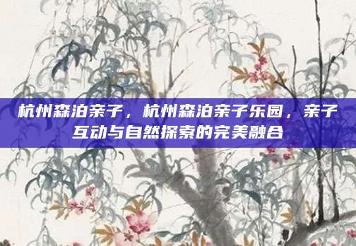 杭州森泊亲子，杭州森泊亲子乐园，亲子互动与自然探索的完美融合