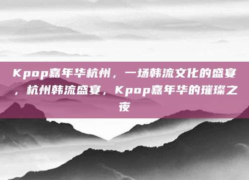 Kpop嘉年华杭州，一场韩流文化的盛宴，杭州韩流盛宴，Kpop嘉年华的璀璨之夜