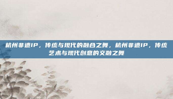 杭州非遗IP，传统与现代的融合之舞，杭州非遗IP，传统艺术与现代创意的交融之舞