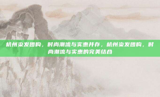 杭州染发团购，时尚潮流与实惠并存，杭州染发团购，时尚潮流与实惠的完美结合