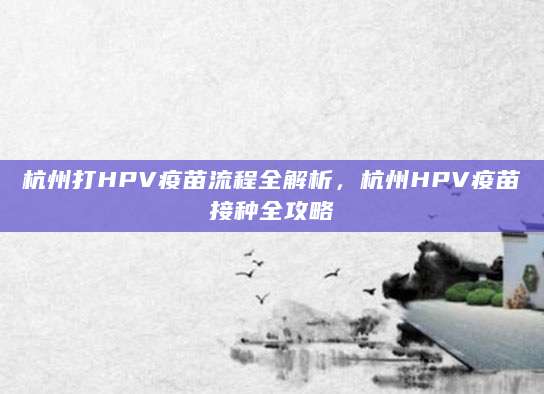 杭州打HPV疫苗流程全解析，杭州HPV疫苗接种全攻略