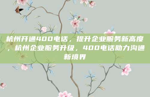 杭州开通400电话，提升企业服务新高度，杭州企业服务升级，400电话助力沟通新境界