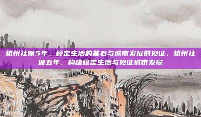 杭州社保5年，稳定生活的基石与城市发展的见证，杭州社保五年，构建稳定生活与见证城市发展