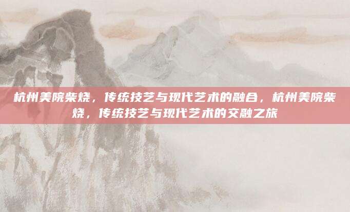 杭州美院柴烧，传统技艺与现代艺术的融合，杭州美院柴烧，传统技艺与现代艺术的交融之旅