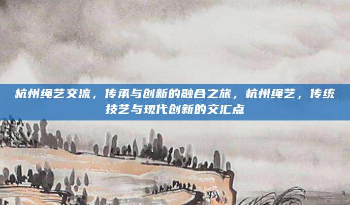 杭州绳艺交流，传承与创新的融合之旅，杭州绳艺，传统技艺与现代创新的交汇点