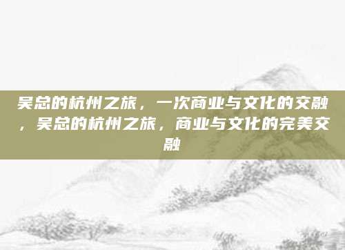 吴总的杭州之旅，一次商业与文化的交融，吴总的杭州之旅，商业与文化的完美交融