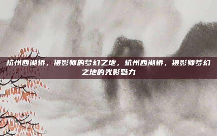 杭州西湖桥，摄影师的梦幻之地，杭州西湖桥，摄影师梦幻之地的光影魅力