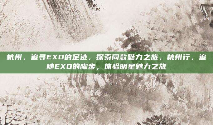 杭州，追寻EXO的足迹，探索同款魅力之旅，杭州行，追随EXO的脚步，体验明星魅力之旅