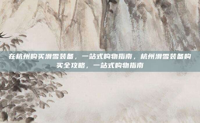 在杭州购买滑雪装备，一站式购物指南，杭州滑雪装备购买全攻略，一站式购物指南