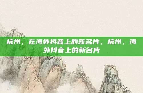 杭州，在海外抖音上的新名片，杭州，海外抖音上的新名片