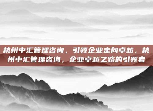 杭州中汇管理咨询，引领企业走向卓越，杭州中汇管理咨询，企业卓越之路的引领者