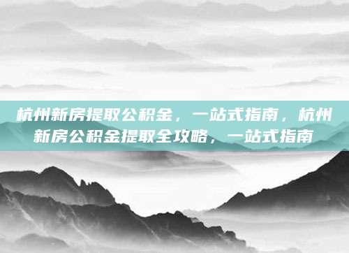 杭州新房提取公积金，一站式指南，杭州新房公积金提取全攻略，一站式指南